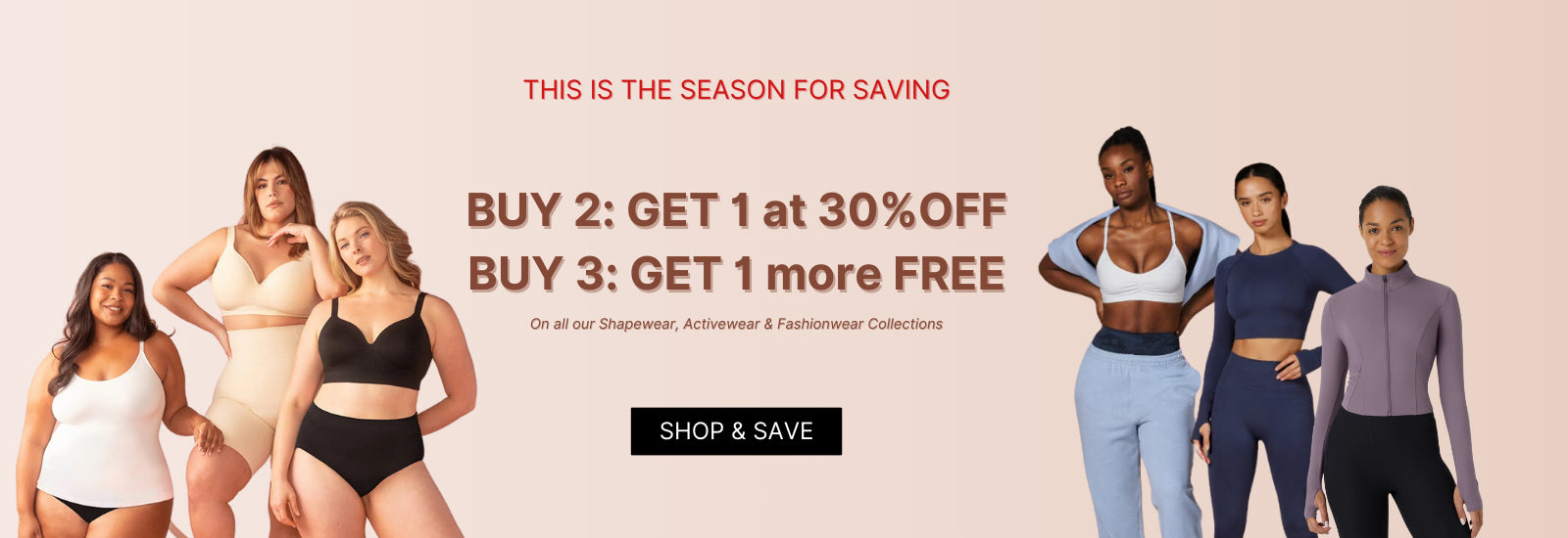 THIS IS THE SEASON FOR SAVING: BUY 2: Get 1 at 30% OFF | BUY 3: Get 1 more FREE - On all our Shapewear, Activewear & Fashionwear Collections
